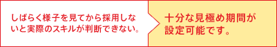 しばらく様子を見てから採用しないと実際のスキルが判断できない。→十分な見極め期間が設定可能です。