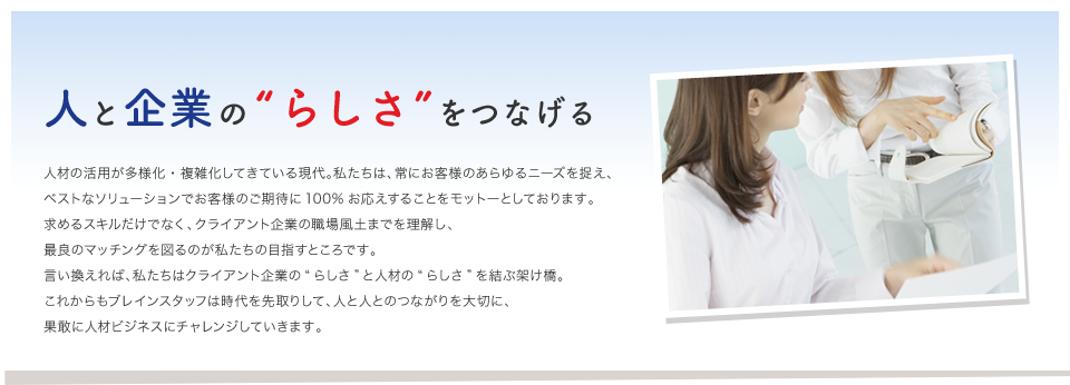 ちょっと“おせっかいな”敏腕マネージャー。
人と企業の“らしさ”をつなげる

人材の活用が多様化・複雑化してきている現代。私たちは、常にお客様のあらゆるニーズを捉え、
ベストなソリューションでお客様のご期待に100%お応えすることをモットーとしております。
求めるスキルだけでなく、クライアント企業の職場風土までを理解し、
最良のマッチングを図るのが私たちの目指すところです。
言い換えれば、私たちはクライアント企業の“らしさ”と人材の“らしさ”を結ぶ架け橋。
これからもブレインスタッフは時代を先取りして、人と人とのつながりを大切に、
果敢に人材ビジネスにチャレンジしていきます。
