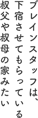 ブレインスタッフは、下宿させてもらっている叔父や叔母の家みたい