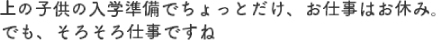 上の子供の入学準備でちょっとだけ、お仕事はお休み。でも、そろそろ仕事ですね